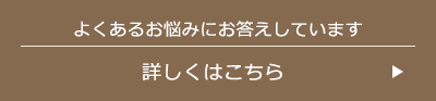 よくあるお悩みにお答えしています 詳しくはこちら