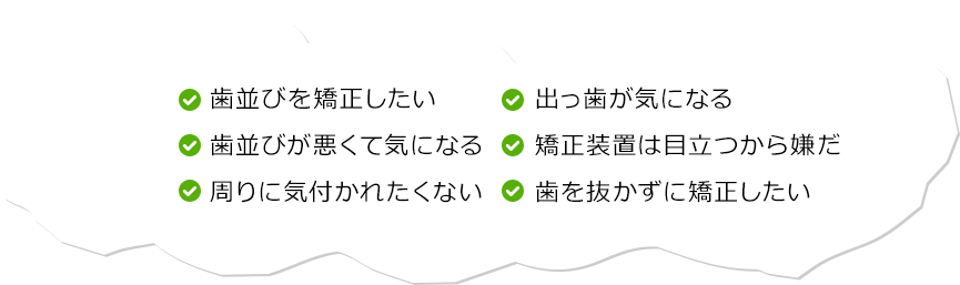 歯並びを矯正したい 歯並びが悪くて気になる 周りに気付かれたくない 出っ歯が気になる 矯正装置は目立つから嫌だ 歯を抜かずに矯正したい