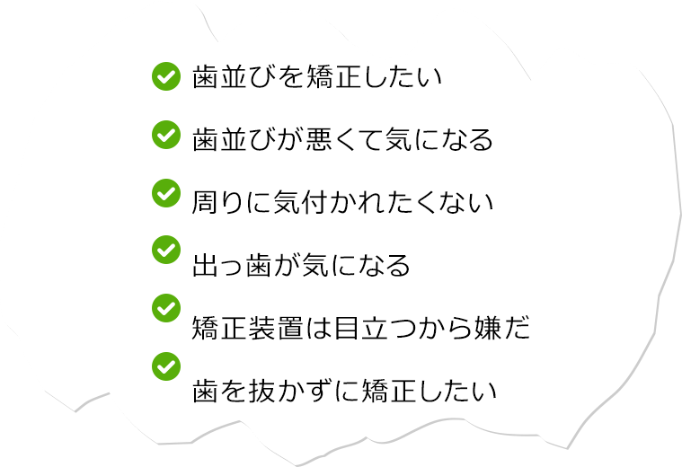 歯並びを矯正したい 歯並びが悪くて気になる 周りに気付かれたくない 出っ歯が気になる 矯正装置は目立つから嫌だ 歯を抜かずに矯正したい